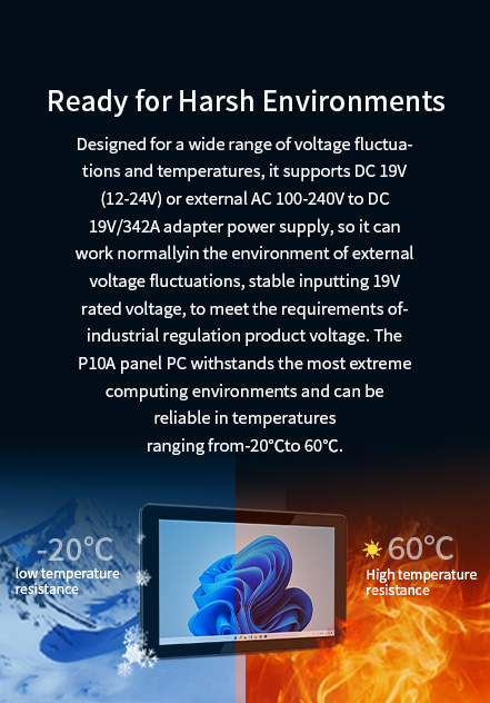 The Pl0A panel Pc withstands the most extreme computing environments and can be reliable in temperatures ranging from -20℃ to 60℃