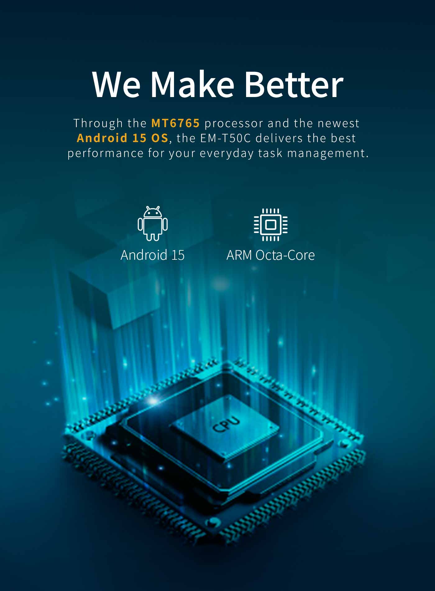 Through the MT6765 processor and the newestAndroid 15 os, the EM-T50C delivers the bestperformance for your everyday task management.